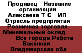 Продавец › Название организации ­ Алексеева Т.С., ИП › Отрасль предприятия ­ Розничная торговля › Минимальный оклад ­ 12 000 - Все города Работа » Вакансии   . Владимирская обл.,Муромский р-н